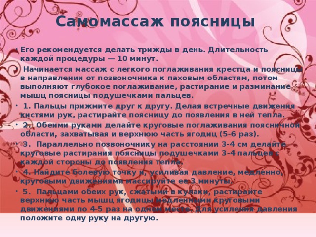 Самомассаж поясницы   Его рекомендуется делать трижды в день. Длительность каждой процедуры — 10 минут.  Начинается массаж с легкого поглаживания крестца и поясницы в направлении от позвоночника к паховым областям, потом выполняют глубокое поглаживание, растирание и разминание мышц поясницы подушечками пальцев.  1. Пальцы прижмите друг к другу. Делая встречные движения кистями рук, растирайте поясницу до появления в ней тепла.  2. Обеими руками делайте круговые поглаживания поясничной области, захватывая и верхнюю часть ягодиц (5-6 раз).  3. Параллельно позвоночнику на расстоянии 3-4 см делайте круговые растирания поясницы подушечками 3-4 пальцев с каждой стороны до появления тепла.  4. Найдите болевую точку и, усиливая давление, медленно, круговыми движениями массируйте ее 3 минуты.  5. Пальцами обеих рук, сжатыми в кулаки, растирайте верхнюю часть мышц ягодицы медленными круговыми движениями по 4-5 раз на одном месте. Для усиления давления положите одну руку на другую.  