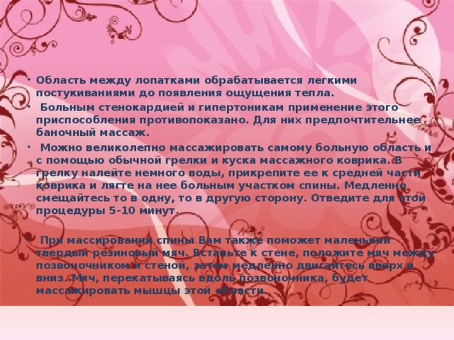 Область между лопатками обрабатывается легкими постукиваниями до появления ощущения тепла.  Больным стенокардией и гипертоникам применение этого приспособления противопоказано. Для них предпочтительнее баночный массаж.  Можно великолепно массажировать самому больную область и с помощью обычной грелки и куска массажного коврика. В грелку налейте немного воды, прикрепите ее к средней части коврика и лягте на нее больным участком спины. Медленно смещайтесь то в одну, то в другую сторону. Отведите для этой процедуры 5-10 минут.   При массировании спины Вам также поможет маленький твердый резиновый мяч. Встаньте к стене, положите мяч между позвоночником и стеной, затем медленно двигайтесь вверх и вниз. Мяч, перекатываясь вдоль позвоночника, будет массажировать мышцы этой области. 