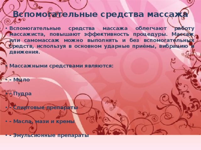 Вспомогательные средства массажа   Вспомогательные средства массажа облегчают работу массажиста, повышают эффективность процедуры. Массаж или самомассаж можно выполнять и без вспомогательных средств, используя в основном ударные приёмы, вибрацию и движения.  Массажными средствами являются:  - Мыло  - Пудра  - Спиртовые препараты  - Масла, мази и кремы  - Эмульсионные препараты 