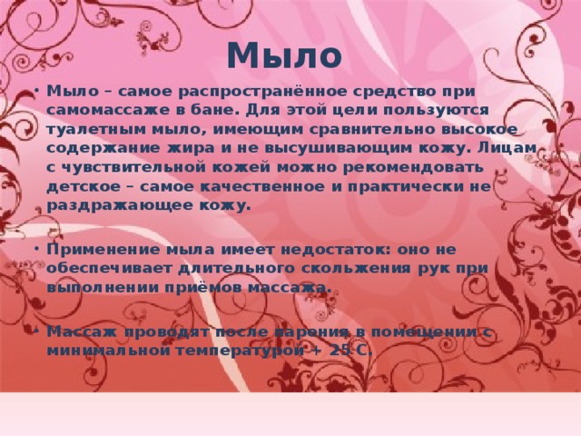 Мыло Мыло – самое распространённое средство при самомассаже в бане. Для этой цели пользуются туалетным мыло, имеющим сравнительно высокое содержание жира и не высушивающим кожу. Лицам с чувствительной кожей можно рекомендовать детское – самое качественное и практически не раздражающее кожу.  Применение мыла имеет недостаток: оно не обеспечивает длительного скольжения рук при выполнении приёмов массажа.  Массаж проводят после парения в помещении с минимальной температурой + 25 С. 