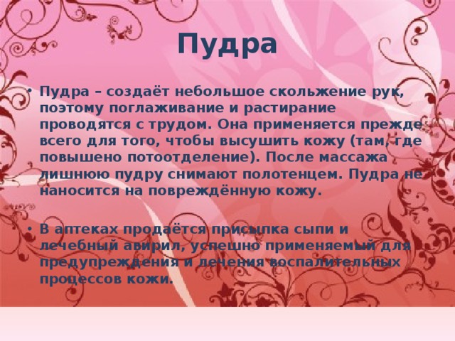 Пудра Пудра – создаёт небольшое скольжение рук, поэтому поглаживание и растирание проводятся с трудом. Она применяется прежде всего для того, чтобы высушить кожу (там, где повышено потоотделение). После массажа лишнюю пудру снимают полотенцем. Пудра не наносится на повреждённую кожу.  В аптеках продаётся присыпка сыпи и лечебный авирил, успешно применяемый для предупреждения и лечения воспалительных процессов кожи. 