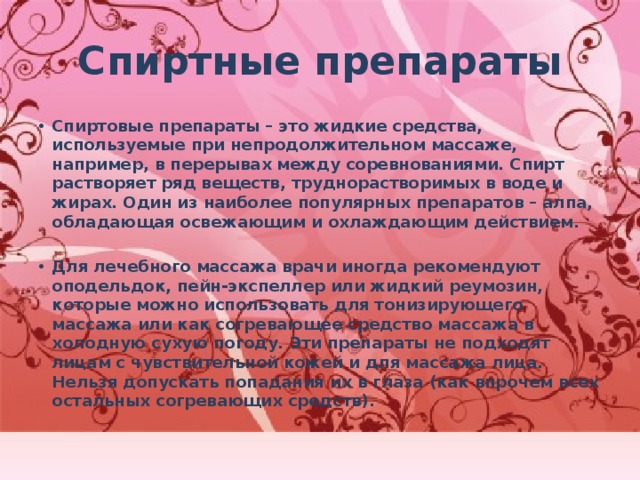 Спиртные препараты Спиртовые препараты – это жидкие средства, используемые при непродолжительном массаже, например, в перерывах между соревнованиями. Спирт растворяет ряд веществ, труднорастворимых в воде и жирах. Один из наиболее популярных препаратов – алпа, обладающая освежающим и охлаждающим действием.  Для лечебного массажа врачи иногда рекомендуют оподельдок, пейн-экспеллер или жидкий реумозин, которые можно использовать для тонизирующего массажа или как согревающее средство массажа в холодную сухую погоду. Эти препараты не подходят лицам с чувствительной кожей и для массажа лица. Нельзя допускать попадания их в глаза (как впрочем всех остальных согревающих средств).  