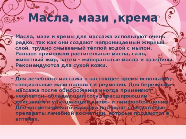 Масла, мази ,крема Масла, мази и кремы для массажа используют очень редко, так как они создают непроницаемый жирный слой, трудно смываемый тёплой водой с мылом. Раньше применяли растительные масла, сало, животный жир, затем – минеральные масла и вазелины. Рекомендуются для сухой кожи.  Для лечебного массажа в настоящее время используют специальные мази цаловат и реумозин. Для бережного массажа после обморожения иногда применяют неопевтон, обладающий сосудорасширяющим действием и улучшающий крово- и лимфообращение. Для косметического массажа подходят специальные препараты лечебной косметики, которые продаются в аптеках.  