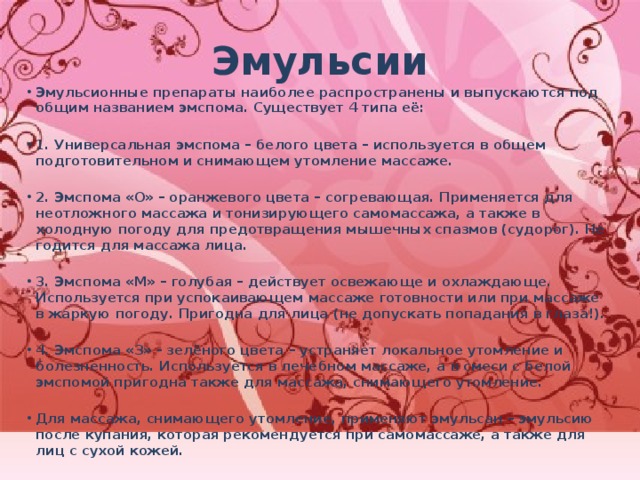 Эмульсии Эмульсионные препараты наиболее распространены и выпускаются под общим названием эмспома. Существует 4 типа её:  1. Универсальная эмспома – белого цвета – используется в общем подготовительном и снимающем утомление массаже.  2. Эмспома «О» – оранжевого цвета – согревающая. Применяется для неотложного массажа и тонизирующего самомассажа, а также в холодную погоду для предотвращения мышечных спазмов (судорог). Не годится для массажа лица.  3. Эмспома «М» – голубая – действует освежающе и охлаждающе. Используется при успокаивающем массаже готовности или при массаже в жаркую погоду. Пригодна для лица (не допускать попадания в глаза!).  4. Эмспома «З» - зелёного цвета – устраняет локальное утомление и болезненность. Используется в лечебном массаже, а в смеси с белой эмспомой пригодна также для массажа, снимающего утомление.  Для массажа, снимающего утомление, применяют эмульсан – эмульсию после купания, которая рекомендуется при самомассаже, а также для лиц с сухой кожей.   