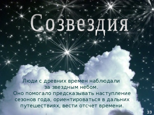 Люди с древних времен наблюдали  за звездным небом.  Оно помогало предсказывать наступление сезонов года, ориентироваться в дальних путешествиях, вести отсчет времени. 33 