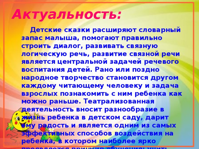Актуальность:  Детские сказки расширяют словарный запас малыша, помогают правильно строить диалог, развивать связную логическую речь, развитие связной речи является центральной задачей речевого воспитания детей. Рано или поздно народное творчество становится другом каждому читающему человеку и задача взрослых познакомить с ним ребенка как можно раньше. Театрализованная деятельность вносит разнообразие в жизнь ребенка в детском саду, дарит ему радость и является одним из самых эффективных способов воздействия на ребенка, в котором наиболее ярко проявляется принцип обучения: учить играя.  