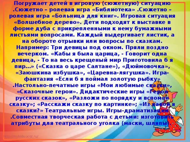 Игровой Погружает детей в игровую (сюжетную) ситуацию .Сюжетно – ролевая игра «Библиотека» .Сюжетно – ролевая игра «Больница для книг». Игровая ситуация «Волшебное дерево». Дети подходят к выставке в форме дуба с прикрепленными к нему бумажными листьями вопросами. Каждый выдергивает листик, а на обороте отрывки или вопросы по сказкам. Например: Три девицы под окном. Пряли поздно вечерком. «Кабы я была царица, - Говорит одна девица, - То на весь крещеный мир Приготовила б я пир…» («Сказка о царе Салтане»), «Дюймовочка», «Заюшкина избушка», «Царевна-лягушка». Игра-фантазия «Если б я поймал золотую рыбку» .Настольно-печатные игры «Мои любимые сказки», «Сказочные герои». Дидактические игры «Герои русских сказок», «Разложи по порядку и вспомни сказку»; «Расскажи сказку по картинке»; «Из какой я сказки?» Театральные игры. Игры-драматизации .Совместная творческая работа с детьми: изготовить атрибуты для театрального уголка (маски, шляпы). 