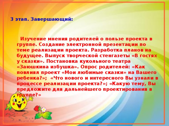 3 этап. Завершающий:    Изучение мнения родителей о пользе проекта в группе. Создание электронной презентации по теме реализации проекта. Разработка планов на будущее. Выпуск творческой стенгазеты «В гостях у сказки». Постановка кукольного театра «Заюшкина избушка». Опрос родителей: «Как повлиял проект «Мои любимые сказки» на Вашего ребенка?»; «Что нового и интересного Вы узнали в процессе реализации проекта?»; «Какую тему, Вы предложите для дальнейшего проектирования в группе?» 