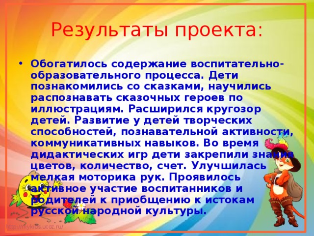 Результаты проекта: Обогатилось содержание воспитательно-образовательного процесса. Дети познакомились со сказками, научились распознавать сказочных героев по иллюстрациям. Расширился кругозор детей. Развитие у детей творческих способностей, познавательной активности, коммуникативных навыков. Во время дидактических игр дети закрепили знания цветов, количество, счет. Улучшилась мелкая моторика рук. Проявилось активное участие воспитанников и родителей к приобщению к истокам русской народной культуры. 