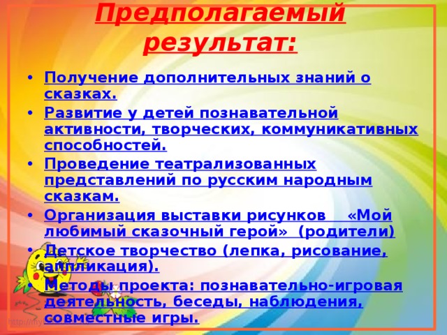 Предполагаемый результат:   Получение дополнительных знаний о сказках. Развитие у детей познавательной активности, творческих, коммуникативных способностей. Проведение театрализованных представлений по русским народным сказкам. Организация выставки рисунков    «Мой любимый сказочный герой»  (родители) Детское творчество (лепка, рисование, аппликация). Методы проекта: познавательно-игровая деятельность, беседы, наблюдения, совместные игры.  
