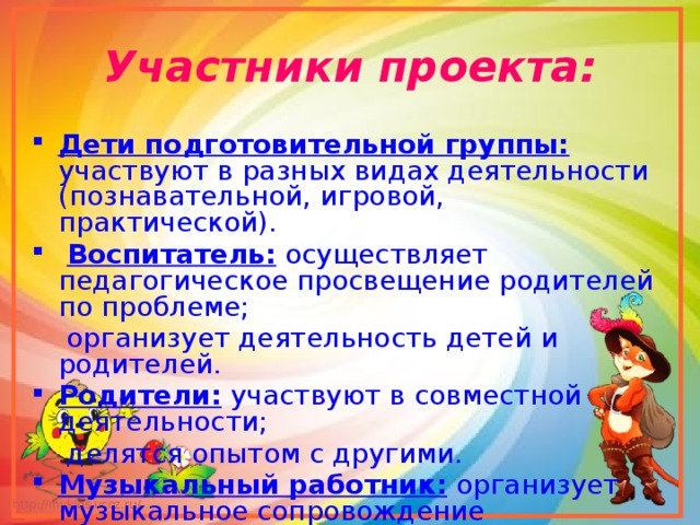 Участники проекта: Дети подготовительной группы: участвуют в разных видах деятельности (познавательной, игровой, практической).  Воспитатель: осуществляет педагогическое просвещение родителей по проблеме;  организует деятельность детей и родителей. Родители: участвуют в совместной деятельности;  делятся опытом с другими. Музыкальный работник: организует музыкальное сопровождение театрализованных представлений, постановок. 
