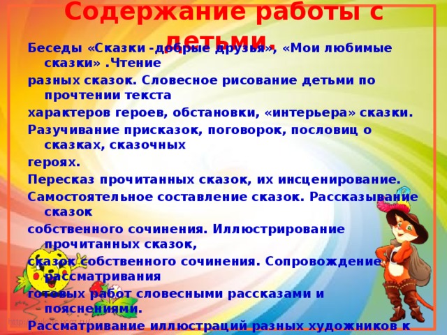 Содержание работы с детьми.  Беседы «Сказки -добрые друзья», «Мои любимые сказки» .Чтение разных сказок. Словесное рисование детьми по прочтении текста характеров героев, обстановки, «интерьера» сказки. Разучивание присказок, поговорок, пословиц о сказках, сказочных героях. Пересказ прочитанных сказок, их инсценирование. Самостоятельное составление сказок. Рассказывание сказок собственного сочинения. Иллюстрирование прочитанных сказок, сказок собственного сочинения. Сопровождение рассматривания готовых работ словесными рассказами и пояснениями. Рассматривание иллюстраций разных художников к сказкам. Загадки о сказках, героях сказок. Викторина по сказкам. Посещение библиотеки, выставки « Мои любимые сказки», знакомство с книгами сказок, имеющихся в книжном уголке группы. Выполнение самостоятельных и совместно с родителями творческих работ.Драматизация сказки «Золушка». 