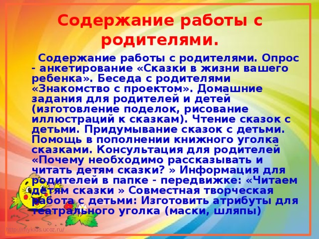 Содержание работы с родителями.  Содержание работы с родителями. Опрос - анкетирование «Сказки в жизни вашего ребенка». Беседа с родителями «Знакомство с проектом». Домашние задания для родителей и детей (изготовление поделок, рисование иллюстраций к сказкам). Чтение сказок с детьми. Придумывание сказок с детьми. Помощь в пополнении книжного уголка сказками. Консультация для родителей «Почему необходимо рассказывать и читать детям сказки? » Информация для родителей в папке - передвижке: «Читаем детям сказки » Совместная творческая работа с детьми: Изготовить атрибуты для театрального уголка (маски, шляпы) 
