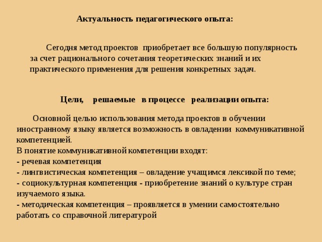 Актуальность педагогического опыта:  Сегодня метод проектов приобретает все большую популярность за счет рационального сочетания теоретических знаний и их практического применения для решения конкретных задач. Цели, решаемые в процессе реализации опыта:  Основной целью использования метода проектов в обучении иностранному языку является возможность в овладении коммуникативной компетенцией. В понятие коммуникативной компетенции входят: - речевая компетенция - лингвистическая компетенция – овладение учащимся лексикой по теме; - социокультурная компетенция - приобретение знаний о культуре стран изучаемого языка. - методическая компетенция – проявляется в умении самостоятельно работать со справочной литературой 