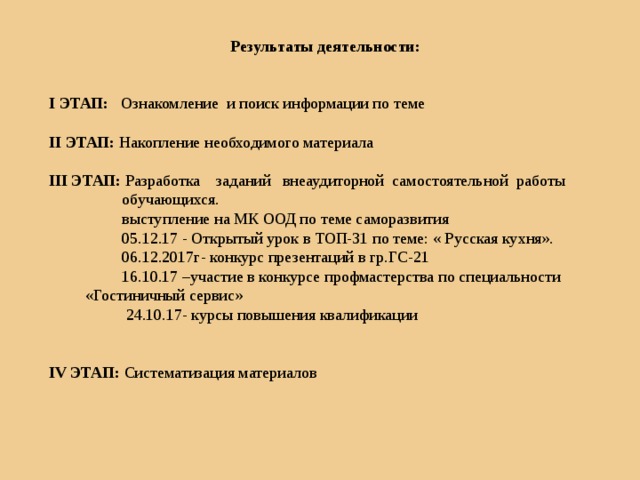 Результаты деятельности:   I ЭТАП: Ознакомление и поиск информации по теме II ЭТАП: Накопление необходимого материала III ЭТАП: Разработка заданий внеаудиторной самостоятельной работы  обучающихся.   выступление на МК ООД по теме саморазвития   05.12.17 - Открытый урок в ТОП-31 по теме: « Русская кухня».  06.12.2017г- конкурс презентаций в гр.ГС-21  16.10.17 –участие в конкурсе профмастерства по специальности «Гостиничный сервис»  24.10.17- курсы повышения квалификации IV ЭТАП: Систематизация материалов 