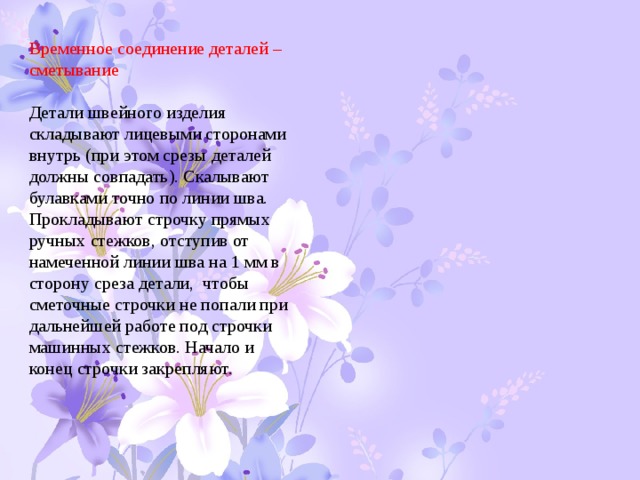 Временное соединение деталей – сметывание Детали швейного изделия складывают лицевыми сторонами внутрь (при этом срезы деталей должны совпадать). Скалывают булавками точно по линии шва. Прокладывают строчку прямых ручных стежков, отступив от намеченной линии шва на 1 мм в сторону среза детали, чтобы сметочные строчки не попали при дальнейшей работе под строчки машинных стежков. Начало и конец строчки закрепляют. 