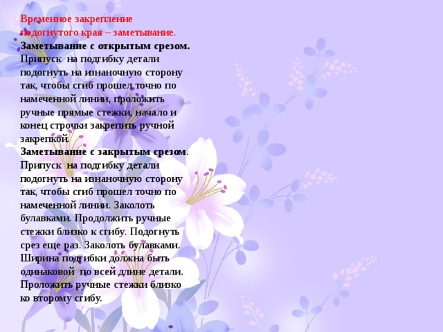 Временное закрепление подогнутого края – заметывание. Заметывание с открытым срезом. Припуск на подгибку детали подогнуть на изнаночную сторону так, чтобы сгиб прошел точно по намеченной линии, проложить ручные прямые стежки, начало и конец строчки закрепить ручной закрепкой. Заметывание с закрытым срезом . Припуск на подгибку детали подогнуть на изнаночную сторону так, чтобы сгиб прошел точно по намеченной линии. Заколоть булавками. Продолжить ручные стежки близко к сгибу. Подогнуть срез еще раз. Заколоть булавками. Ширина подгибки должна быть одинаковой по всей длине детали. Проложить ручные стежки близко ко второму сгибу. 