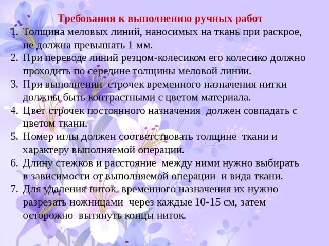 Требования к выполнению ручных работ Толщина меловых линий, наносимых на ткань при раскрое, не должна превышать 1 мм. При переводе линий резцом-колесиком его колесико должно проходить по середине толщины меловой линии. При выполнении строчек временного назначения нитки должны быть контрастными с цветом материала. Цвет строчек постоянного назначения должен совпадать с цветом ткани. Номер иглы должен соответствовать толщине ткани и характеру выполняемой операции. Длину стежков и расстояние между ними нужно выбирать в зависимости от выполняемой операции и вида ткани. Для удаления ниток временного назначения их нужно разрезать ножницами через каждые 10-15 см, затем осторожно вытянуть концы ниток. 