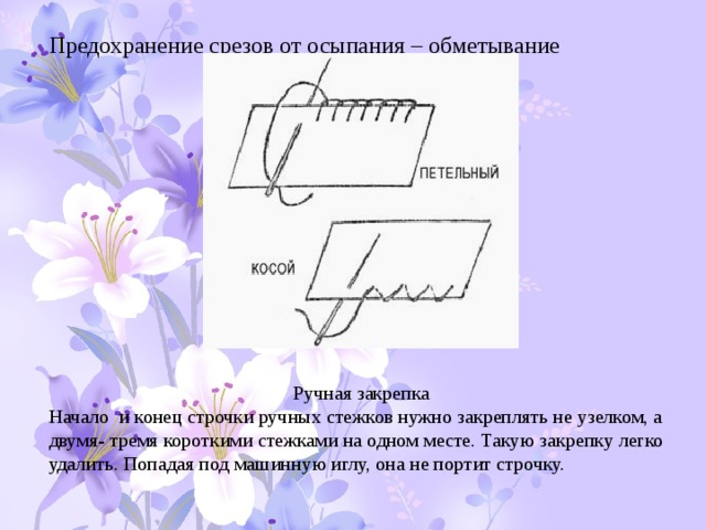 Предохранение срезов от осыпания – обметывание Ручная закрепка Начало и конец строчки ручных стежков нужно закреплять не узелком, а двумя- тремя короткими стежками на одном месте. Такую закрепку легко удалить. Попадая под машинную иглу, она не портит строчку. 