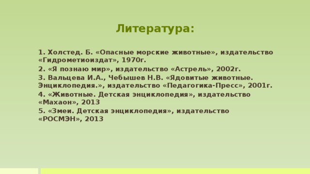 Литература: 1. Холстед. Б. «Опасные морские животные», издательство «Гидрометиоиздат», 1970г. 2. «Я познаю мир», издательство «Астрель», 2002г. 3. Вальцева И.А., Чебышев Н.В. «Ядовитые животные. Энциклопедия.», издательство «Педагогика-Пресс», 2001г. 4. «Животные. Детская энциклопедия», издательство «Махаон», 2013 5. «Змеи. Детская энциклопедия», издательство «РОСМЭН», 2013   