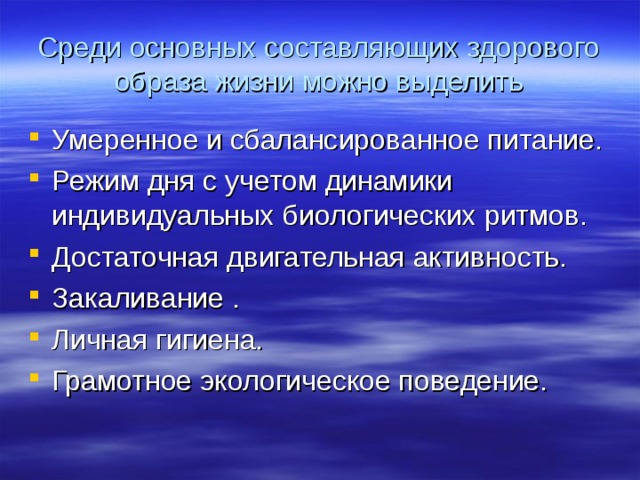 Среди основных составляющих здорового образа жизни можно выделить Умеренное и сбалансированное питание. Режим дня с учетом динамики индивидуальных биологических ритмов. Достаточная двигательная активность. Закаливание . Личная гигиена. Грамотное экологическое поведение. 