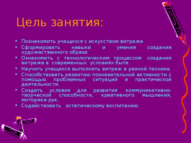 Цель занятия: Познакомить учащихся с искусством витража Сформировать навыки и умения создания художественного образа Ознакомить с технологическим процессом  создания витража в  современных  условиях быта. Научить учащихся выполнять витраж в разной технике. Способствовать развитию познавательной активности с помощью проблемных ситуаций и практической деятельности. Создать условия для развития  коммуникативно-творческой способности, креативного мышления, моторики рук. Содействовать   эстетическому воспитанию.  