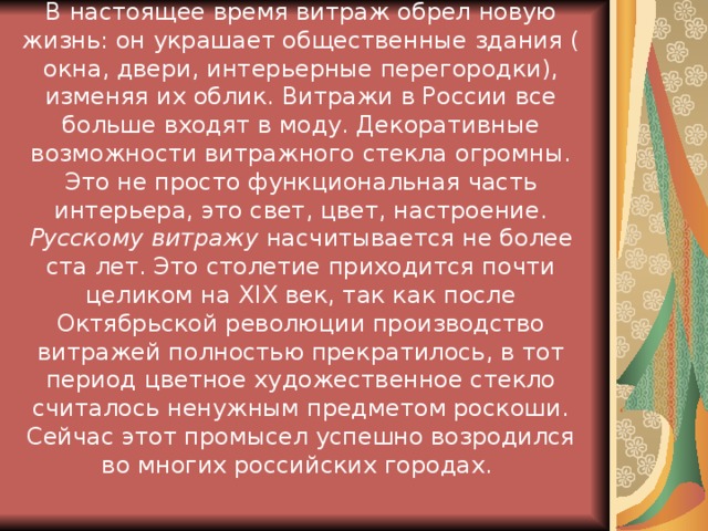 В настоящее время витраж обрел новую жизнь: он украшает общественные здания ( окна, двери, интерьерные перегородки), изменяя их облик. Витражи в России все больше входят в моду. Декоративные возможности витражного стекла огромны. Это не просто функциональная часть интерьера, это свет, цвет, настроение. Русскому витражу насчитывается не более ста лет. Это столетие приходится почти целиком на ХIХ век, так как после Октябрьской революции производство витражей полностью прекратилось, в тот период цветное художественное стекло считалось ненужным предметом роскоши. Сейчас этот промысел успешно возродился во многих российских городах.  