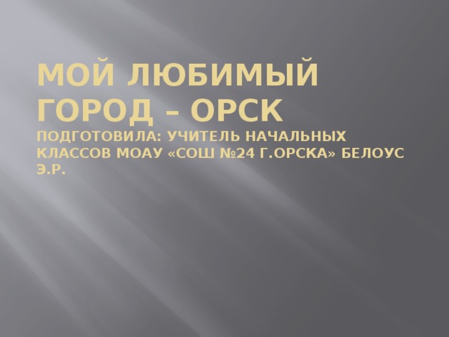 Мой любимый город – Орск  Подготовила: учитель начальных классов МОАУ «сош №24 Г.Орска» Белоус Э.Р. 