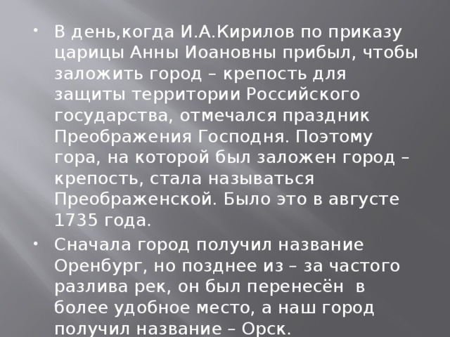 В день,когда И.А.Кирилов по приказу царицы Анны Иоановны прибыл, чтобы заложить город – крепость для защиты территории Российского государства, отмечался праздник Преображения Господня. Поэтому гора, на которой был заложен город – крепость, стала называться Преображенской. Было это в августе 1735 года. Сначала город получил название Оренбург, но позднее из – за частого разлива рек, он был перенесён в более удобное место, а наш город получил название – Орск. 