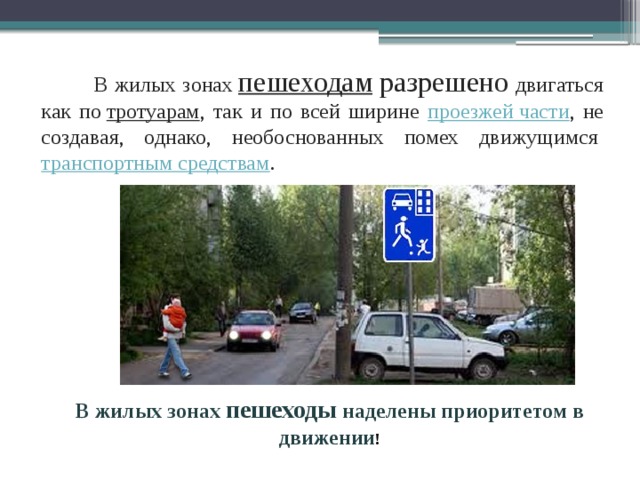  В жилых зонах  пешеходам  разрешено двигаться как по  тротуарам , так и по всей ширине проезжей части , не создавая, однако, необоснованных помех движущимся  транспортным средствам .  В жилых зонах пешеходы наделены приоритетом в движении ! 