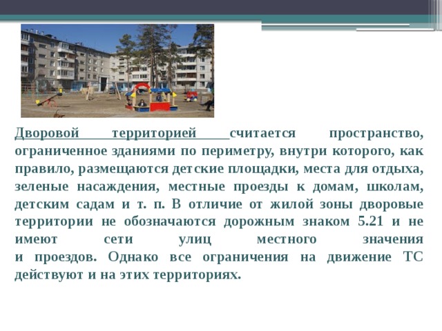 Дворовой территорией считается пространство, ограниченное зданиями по периметру, внутри которого, как правило, размещаются детские площадки, места для отдыха, зеленые насаждения, местные проезды к домам, школам, детским садам и т. п. В отличие от жилой зоны дворовые территории не обозначаются дорожным знаком 5.21 и не имеют сети улиц местного значения  и проездов. Однако все ограничения на движение ТС действуют и на этих территориях. 