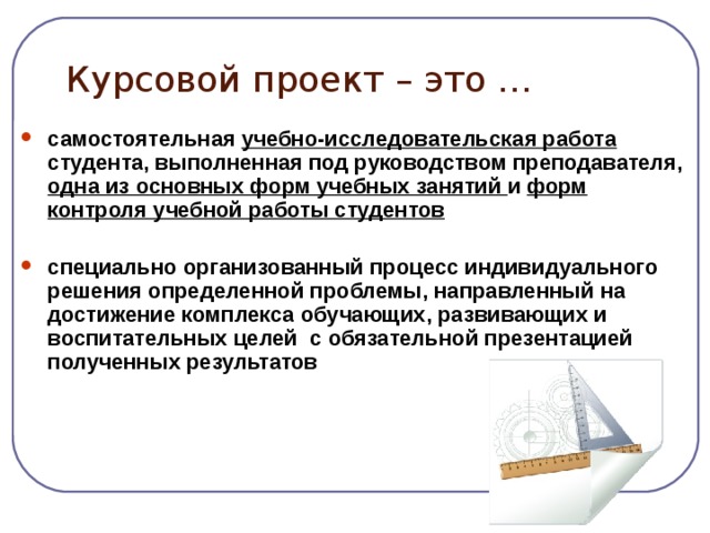 Курсовой проект – это … самостоятельная учебно-исследовательская работа студента, выполненная под руководством преподавателя, одна из основных форм учебных занятий и форм контроля учебной работы студентов  специально организованный процесс индивидуального решения определенной проблемы, направленный на достижение комплекса обучающих, развивающих и воспитательных целей с обязательной презентацией полученных результатов     