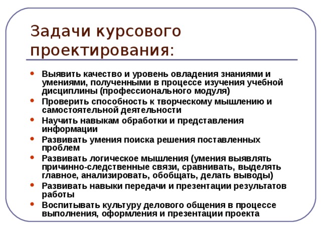 Задачи курсового проектирования: Выявить качество и уровень овладения знаниями и умениями, полученными в процессе изучения учебной дисциплины (профессионального модуля) Проверить способность к творческому мышлению и самостоятельной деятельности Научить навыкам обработки и представления информации Развивать умения поиска решения поставленных проблем Развивать логическое мышления (умения выявлять причинно-следственные связи, сравнивать, выделять главное, анализировать, обобщать, делать выводы) Развивать навыки передачи и презентации результатов работы Воспитывать культуру делового общения в процессе выполнения, оформления и презентации проекта  