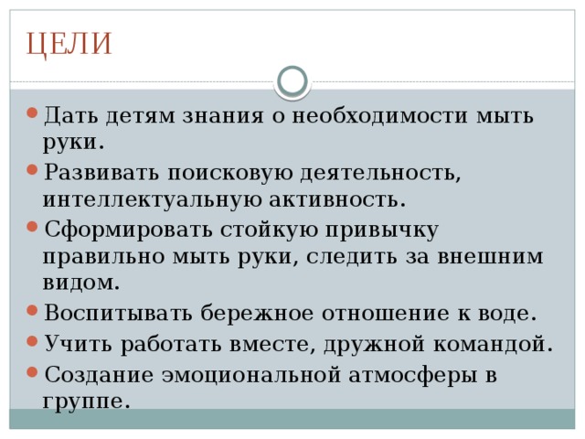 ЦЕЛИ Дать детям знания о необходимости мыть руки. Развивать поисковую деятельность, интеллектуальную активность. Сформировать стойкую привычку правильно мыть руки, следить за внешним видом. Воспитывать бережное отношение к воде. Учить работать вместе, дружной командой. Создание эмоциональной атмосферы в группе. 