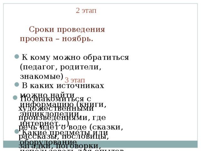  2 этап  Сроки проведения проекта – ноябрь. К кому можно обратиться (педагог, родители, знакомые) В каких источниках можно найти информацию (книги, энциклопедии, интернет…) Какие предметы или оборудование использовать для опытов.  3 этап Познакомиться с художественными произведениями, где речь идет о воде (сказки, рассказы, пословицы, загадки, поговорки, потешки). Исследовать состояния воды. Опыты, наблюдения. Практическая часть, в которой дети и взрослые ищут пути решения поставленных задач. 