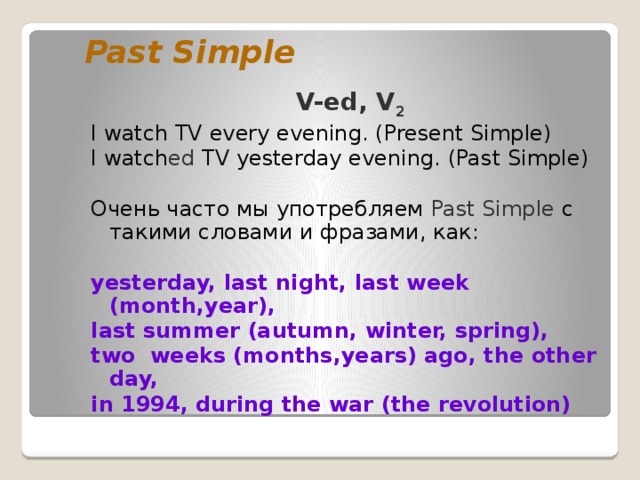 Past Simple V-ed, V 2 I watch TV every evening. (Present Simple) I watch ed TV yesterday evening. (Past Simple) Очень часто мы употребляем Past Simple c такими словами и фразами, как:  yesterday, last night, last week (month,year), last summer (autumn, winter, spring), two weeks (months,years) ago, the other day, in 1994, during the war (the revolution) 