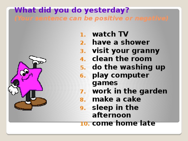 What did you do yesterday?  (Your sentence can be positive or negative) watch TV have a shower visit your granny clean the room do the washing up play computer games work in the garden make a cake sleep in the afternoon come home late  