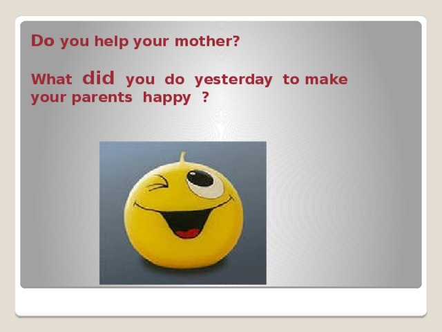 Do you help your mother?   What did you do yesterday to make your parents happy ?   
