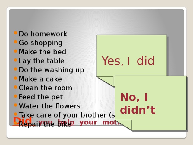Do homework Go shopping Make the bed Lay the table Do the washing up Make a cake Clean the room Feed the pet Water the flowers Take care of your brother (sister) Repair the bike Yes , I did No, I didn’t  Did  you help your mother yesterday ? 
