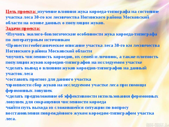 Цель проекта:  изучение влияния жука короеда-типографа на состояние участка леса 30-го км лесничества Ногинского района Московской области на основе данных о популяции жуков. Задачи проекта: Изучить эколого-биологические особенности жука короеда-типографа по литературным источникам Провести геоботаническое описание участка леса 30-го км лесничества Ногинского района Московской области изучить численность короедов, их семей и личинок, а также плотность популяции жуков короедов-типографов на исследуемом участке сделать вывод о влиянии жуков короедов-типографов на данный участок леса составить прогноз для данного участка произвести сбор жуков на исследуемом участке леса при помощи феромонных ловушек сделать предположение об эффективности использования феромонных ловушек для сокращения численности короеда найти путь выхода из сложившейся ситуации по вопросу восстановления повреждённого жуком короедом-типографом участка леса. 
