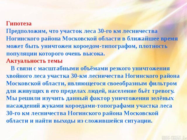 Гипотеза Предположим, что участок леса 30-го км лесничества Ногинского района Московской области в ближайшее время может быть уничтожен короедом-типографом, плотность популяции которого очень высока. Актуальность темы  В связи с масштабными объёмами резкого уничтожения хвойного леса участка 30-км лесничества Ногинского района Московской области, являющегося своеобразным фильтром для живущих в его пределах людей, население бьёт тревогу. Мы решили изучить данный фактор уничтожения зелёных насаждений жуками короедами-топографами участка леса 30-го км лесничества Ногинского района Московской области и найти выходы из сложившейся ситуации. 