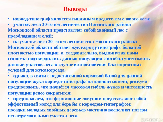 Выводы  короед-типограф является типичным вредителем елового леса;  участок леса 30-го км лесничества Ногинского района Московской области представляет собой хвойный лес с преобладанием елей;  на участке леса 30-го км лесничества Ногинского района Московской области обитает жук короед-типограф с большой плотностью популяции, а, следовательно, выдвинутая нами гипотеза подтвердилась: данная популяция способна уничтожить данный участок леса в случае возникновения благоприятных условий для жука короеда;  однако, в связи с недостаточной кормовой базой для данной популяции жука короеда-типографа на данный момент, рискуем предположить, что начнётся массовая гибель жуков и численность популяции резко сократится;  предполагаем, что феромонные ловушки представляют собой эффективный метод для борьбы с короедом-типографом; посадки молодых хвойных деревьев частично восполнят потери исследуемого нами участка леса.  