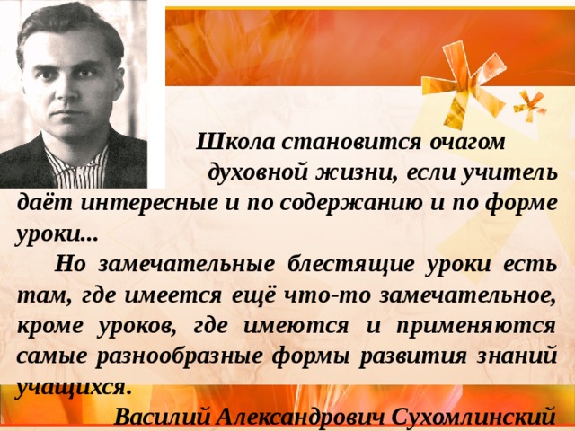  Школа становится очагом  духовной жизни, если учитель даёт интересные и по содержанию и по форме уроки...  Но замечательные блестящие уроки есть там, где имеется ещё что-то замечательное, кроме уроков, где имеются и применяются самые разнообразные формы развития знаний учащихся.  Василий Александрович Сухомлинский 