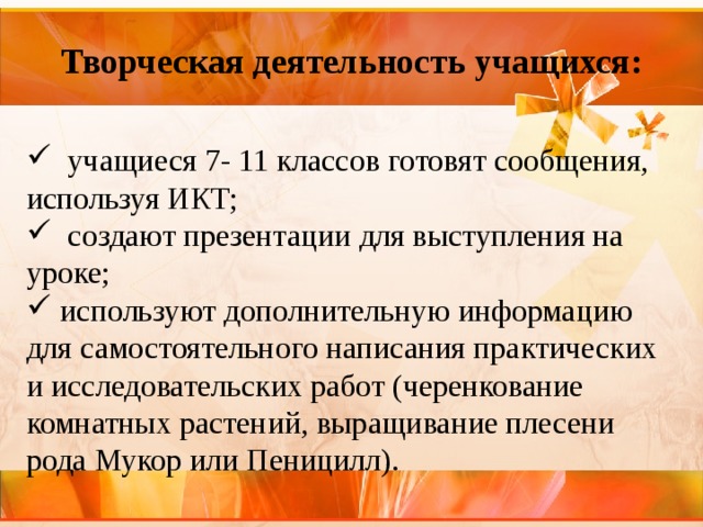  Творческая деятельность учащихся:     учащиеся 7- 11 классов готовят сообщения, используя ИКТ;   создают презентации для выступления на уроке;   используют дополнительную информацию для самостоятельного написания практических и исследовательских работ (черенкование комнатных растений, выращивание плесени рода Мукор или Пеницилл). 