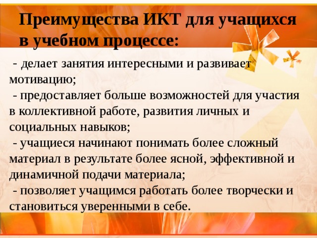 Преимущества ИКТ для учащихся в учебном процессе:  - делает занятия интересными и развивает мотивацию;   - предоставляет больше возможностей для участия в коллективной работе, развития личных и социальных навыков;  - учащиеся начинают понимать более сложный материал в результате более ясной, эффективной и динамичной подачи материала;  - позволяет учащимся работать более творчески и становиться уверенными в себе. 