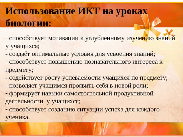 Использование ИКТ на уроках биологии:  способствует мотивации к углубленному изучению знаний у учащихся; - создаёт оптимальные условия для усвоения знаний;  способствует повышению познавательного интереса к предмету; - содействует росту успеваемости учащихся по предмету; - позволяет учащимся проявить себя в новой роли;  формирует навыки самостоятельной продуктивной деятельности у учащихся;  способствует созданию ситуации успеха для каждого ученика. 