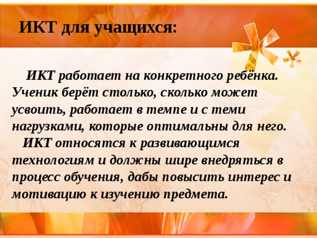 ИКТ для учащихся:  ИКТ работает на конкретного ребёнка. Ученик берёт столько, сколько может усвоить, работает в темпе и с теми нагрузками, которые оптимальны для него.  ИКТ относятся к развивающимся технологиям и должны шире внедряться в процесс обучения, дабы повысить интерес и мотивацию к изучению предмета. 