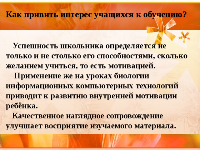 Как привить интерес учащихся к обучению?  Успешность школьника определяется не только и не столько его способностями, сколько желанием учиться, то есть мотивацией.  Применение же на уроках биологии информационных компьютерных технологий приводит к развитию внутренней мотивации ребёнка.  Качественное наглядное сопровождение  улучшает восприятие изучаемого материала.  