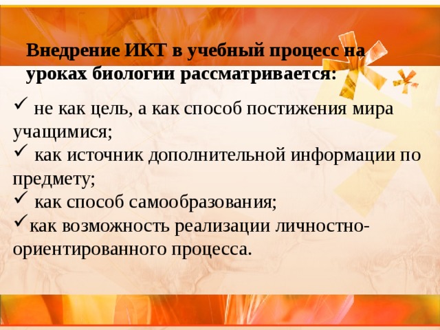   Внедрение ИКТ в учебный процесс на уроках биологии рассматривается:     не как цель, а как способ постижения мира учащимися;   как источник дополнительной информации по предмету;   как способ самообразования; как возможность реализации личностно-ориентированного процесса. 