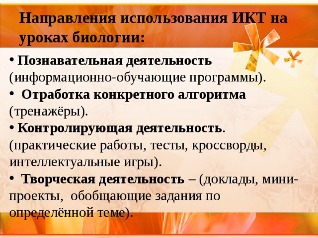 Направления использования ИКТ на уроках биологии:   Познавательная деятельность (информационно-обучающие программы).   Отработка конкретного алгоритма (тренажёры).  Контролирующая деятельность . (практические работы, тесты, кроссворды, интеллектуальные игры).  Творческая деятельность – (доклады, мини-проекты, обобщающие задания по определённой теме). 
